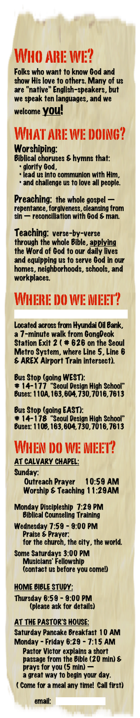 Who are we?
Folks who want to know God and show His love to others. Many of us are “native” English-speakers, but we speak ten languages, and we welcome you!
What are we doing?
Worshiping:
Biblical choruses & hymns that:
• glorify God,
• lead us into communion with Him,
• and challenge us to love all people.
Preaching: the whole gospel —
repentance, forgiveness, cleansing from sin — reconciliation with God & man.
Teaching: verse-by-verse through the whole Bible, applying the Word of God to our daily lives and equipping us to serve God in our homes, neighborhoods, schools, and workplaces.
Where do we meet?
click here to download full directions
Located across from Hyundai Oil Bank, a 7-minute walk from GongDeok Station Exit 2 ( # 626 on the Seoul Metro System, where Line 5, Line 6 & AREX Airport Train intersect).
Bus Stop (going WEST):
# 14-177 “Seoul Design High School”
Buses: 110A, 163, 604, 730, 7016, 7613
Bus Stop (going EAST):
# 14-178 “Seoul Design High School”
Buses: 110B, 163, 604, 730, 7016, 7613
When do we meet?
AT CALVARY CHAPEL:
Sunday:
Outreach Prayer 10:59 AM
Worship & Teaching 11:29AM
Monday Discipleship 7:29 PM
Biblical Counseling Training
Wednesday 7:59 - 9:00 PM
Praise & Prayer:
for the church, the city, the world.
Some Saturdays 3:00 PM
Musicians’ Fellowship
(contact us before you come!)
HOME BIBLE STUDY:
Thursday 6:59 - 9:00 PM
(please ask for details)
AT THE PASTOR’S HOUSE:
Saturday Pancake Breakfast 10 AM
Monday - Friday 6:29 - 7:15 AM
Pastor Victor explains a short
passage from the Bible (20 min) &
prays for you (5 min) —
a great way to begin your day.
( Come for a meal any time! Call first)
email: info@ccseoul.com